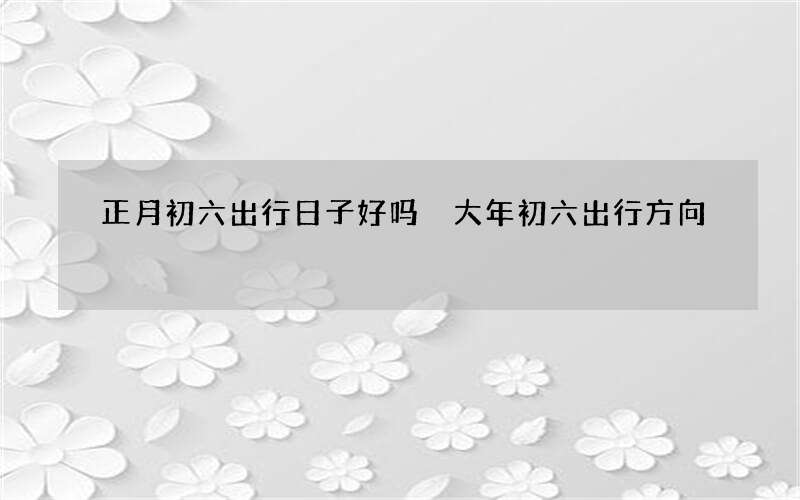 正月初六出行日子好吗 大年初六出行方向